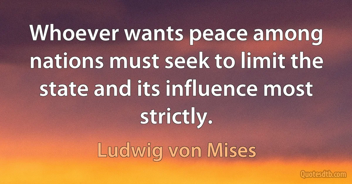 Whoever wants peace among nations must seek to limit the state and its influence most strictly. (Ludwig von Mises)