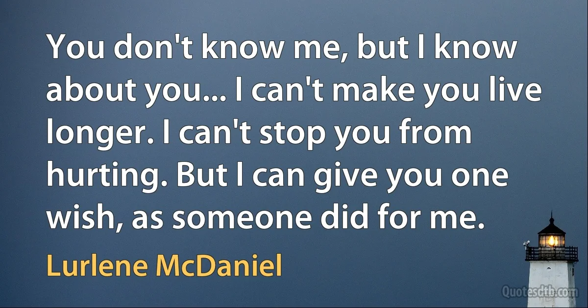 You don't know me, but I know about you... I can't make you live longer. I can't stop you from hurting. But I can give you one wish, as someone did for me. (Lurlene McDaniel)