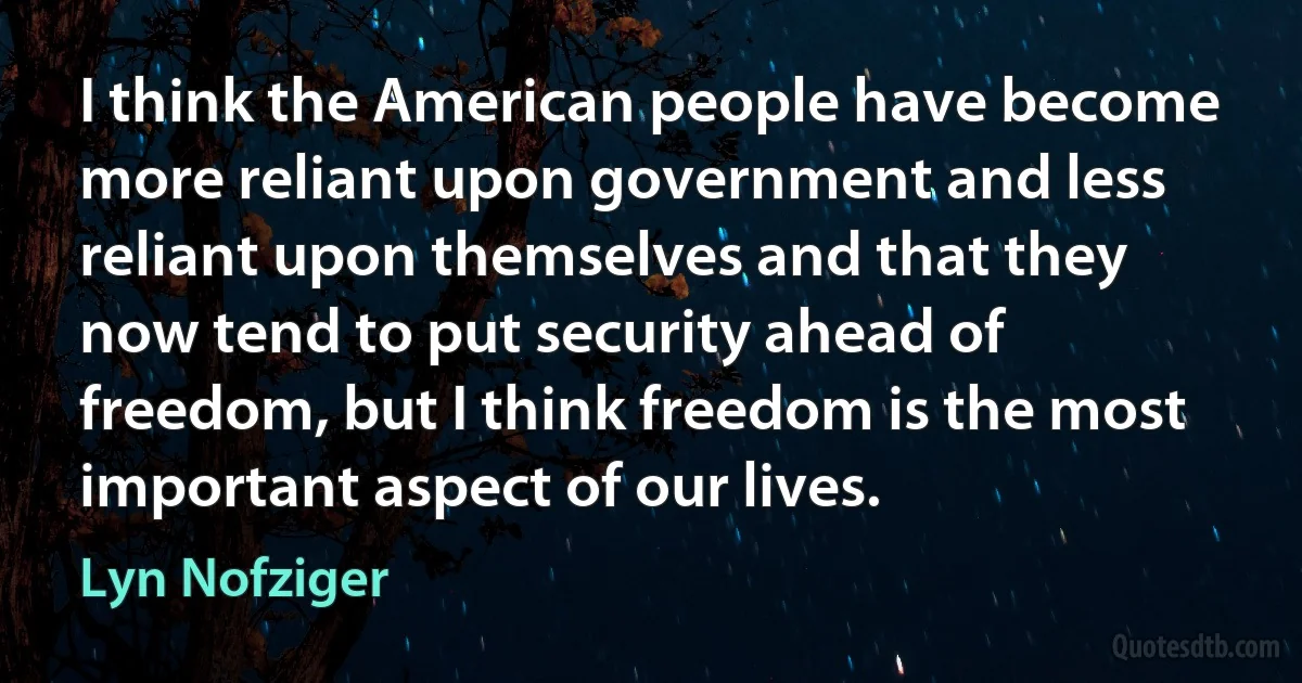 I think the American people have become more reliant upon government and less reliant upon themselves and that they now tend to put security ahead of freedom, but I think freedom is the most important aspect of our lives. (Lyn Nofziger)