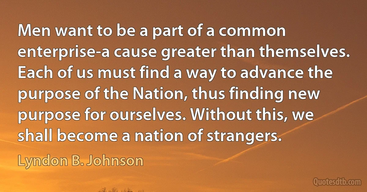 Men want to be a part of a common enterprise-a cause greater than themselves. Each of us must find a way to advance the purpose of the Nation, thus finding new purpose for ourselves. Without this, we shall become a nation of strangers. (Lyndon B. Johnson)