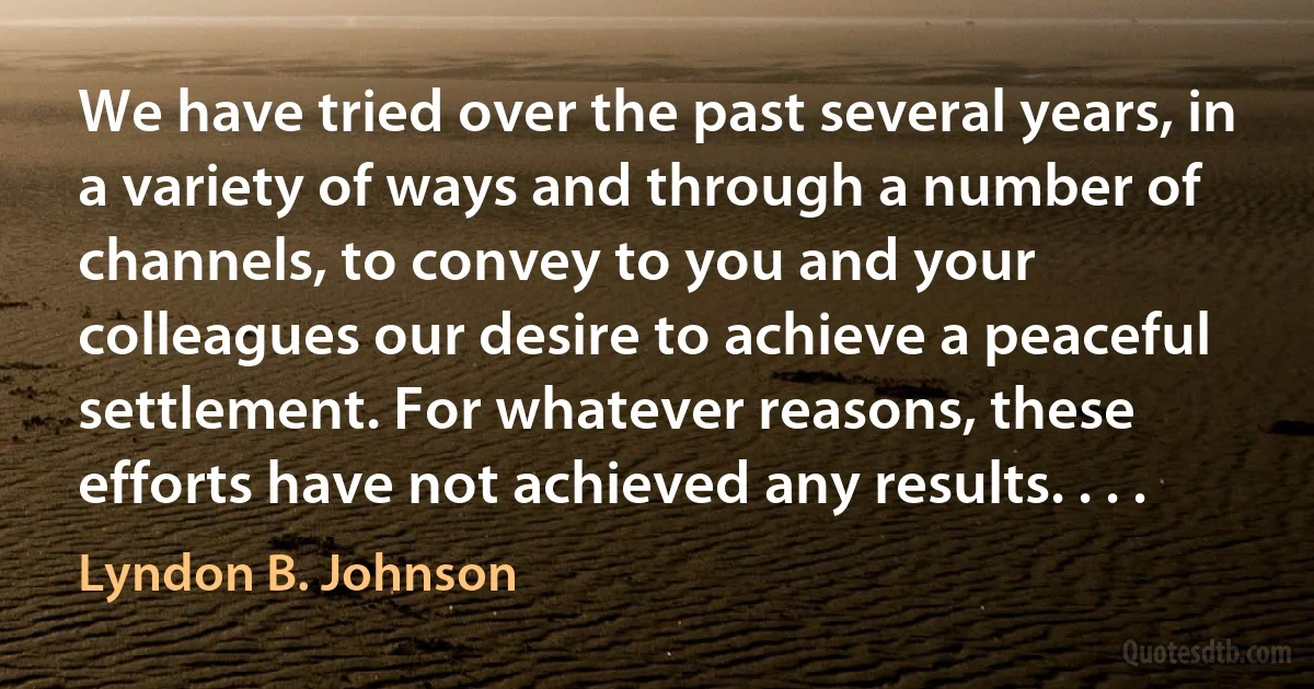 We have tried over the past several years, in a variety of ways and through a number of channels, to convey to you and your colleagues our desire to achieve a peaceful settlement. For whatever reasons, these efforts have not achieved any results. . . . (Lyndon B. Johnson)