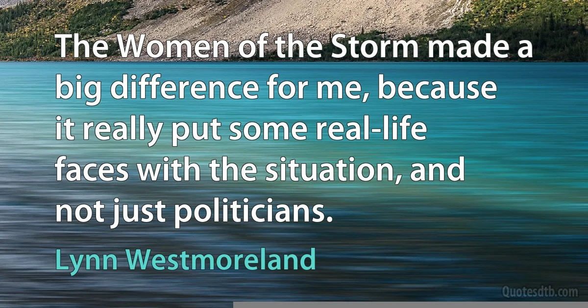 The Women of the Storm made a big difference for me, because it really put some real-life faces with the situation, and not just politicians. (Lynn Westmoreland)