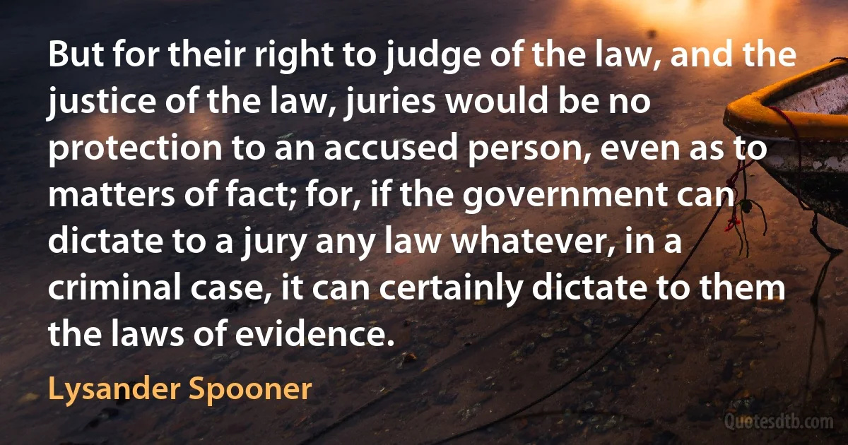 But for their right to judge of the law, and the justice of the law, juries would be no protection to an accused person, even as to matters of fact; for, if the government can dictate to a jury any law whatever, in a criminal case, it can certainly dictate to them the laws of evidence. (Lysander Spooner)