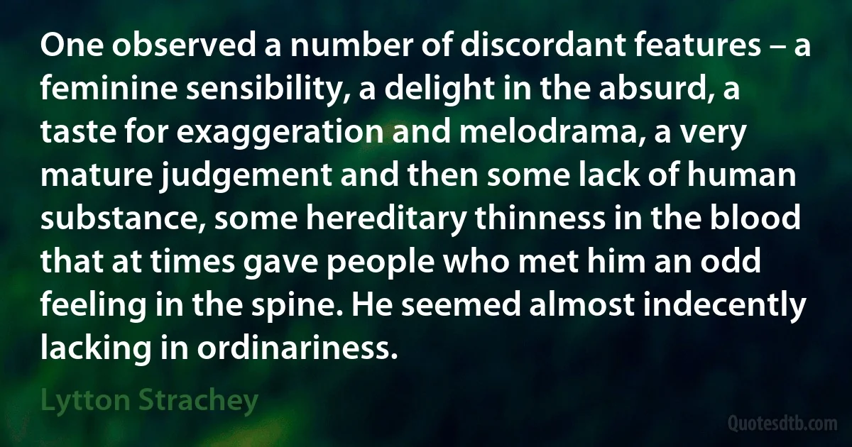 One observed a number of discordant features – a feminine sensibility, a delight in the absurd, a taste for exaggeration and melodrama, a very mature judgement and then some lack of human substance, some hereditary thinness in the blood that at times gave people who met him an odd feeling in the spine. He seemed almost indecently lacking in ordinariness. (Lytton Strachey)