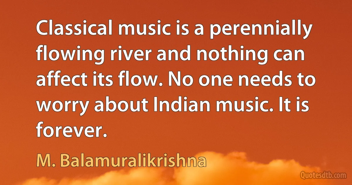 Classical music is a perennially flowing river and nothing can affect its flow. No one needs to worry about Indian music. It is forever. (M. Balamuralikrishna)