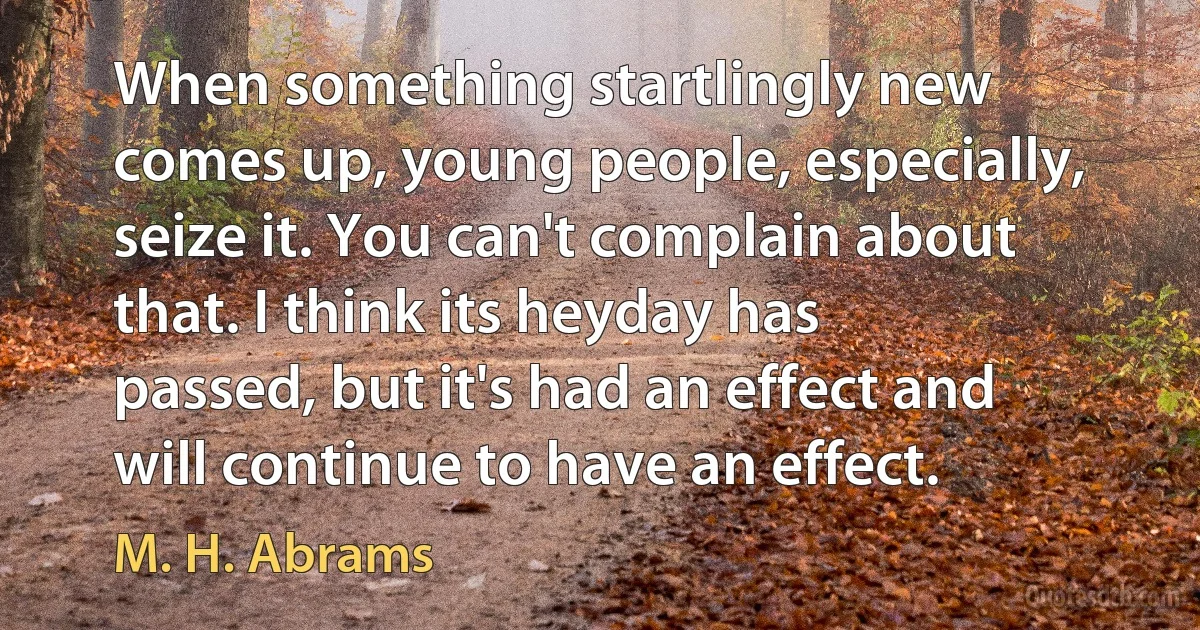 When something startlingly new comes up, young people, especially, seize it. You can't complain about that. I think its heyday has passed, but it's had an effect and will continue to have an effect. (M. H. Abrams)