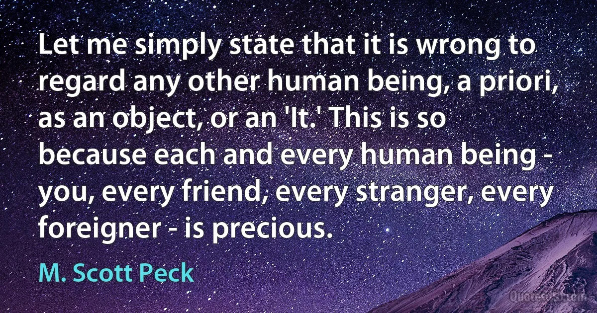 Let me simply state that it is wrong to regard any other human being, a priori, as an object, or an 'It.' This is so because each and every human being - you, every friend, every stranger, every foreigner - is precious. (M. Scott Peck)