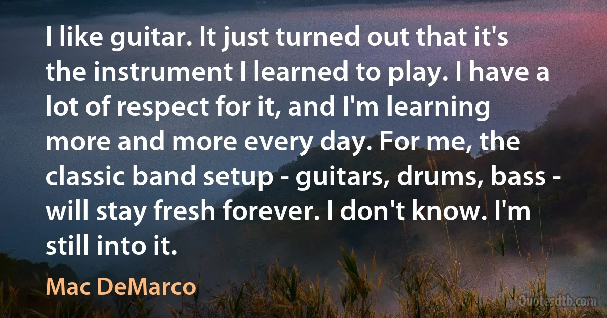 I like guitar. It just turned out that it's the instrument I learned to play. I have a lot of respect for it, and I'm learning more and more every day. For me, the classic band setup - guitars, drums, bass - will stay fresh forever. I don't know. I'm still into it. (Mac DeMarco)