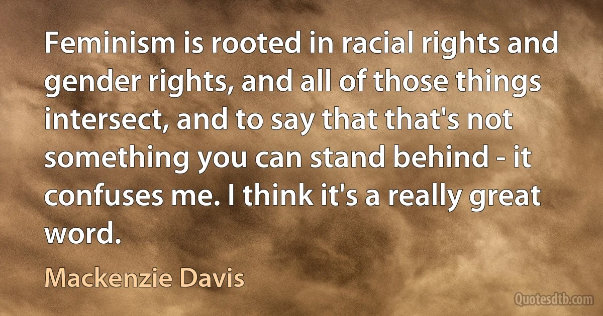 Feminism is rooted in racial rights and gender rights, and all of those things intersect, and to say that that's not something you can stand behind - it confuses me. I think it's a really great word. (Mackenzie Davis)