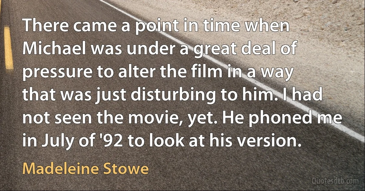 There came a point in time when Michael was under a great deal of pressure to alter the film in a way that was just disturbing to him. I had not seen the movie, yet. He phoned me in July of '92 to look at his version. (Madeleine Stowe)