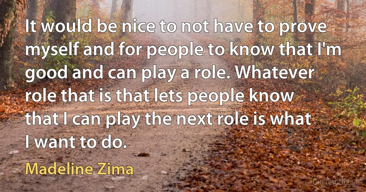 It would be nice to not have to prove myself and for people to know that I'm good and can play a role. Whatever role that is that lets people know that I can play the next role is what I want to do. (Madeline Zima)