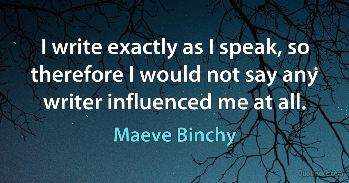 I write exactly as I speak, so therefore I would not say any writer influenced me at all. (Maeve Binchy)