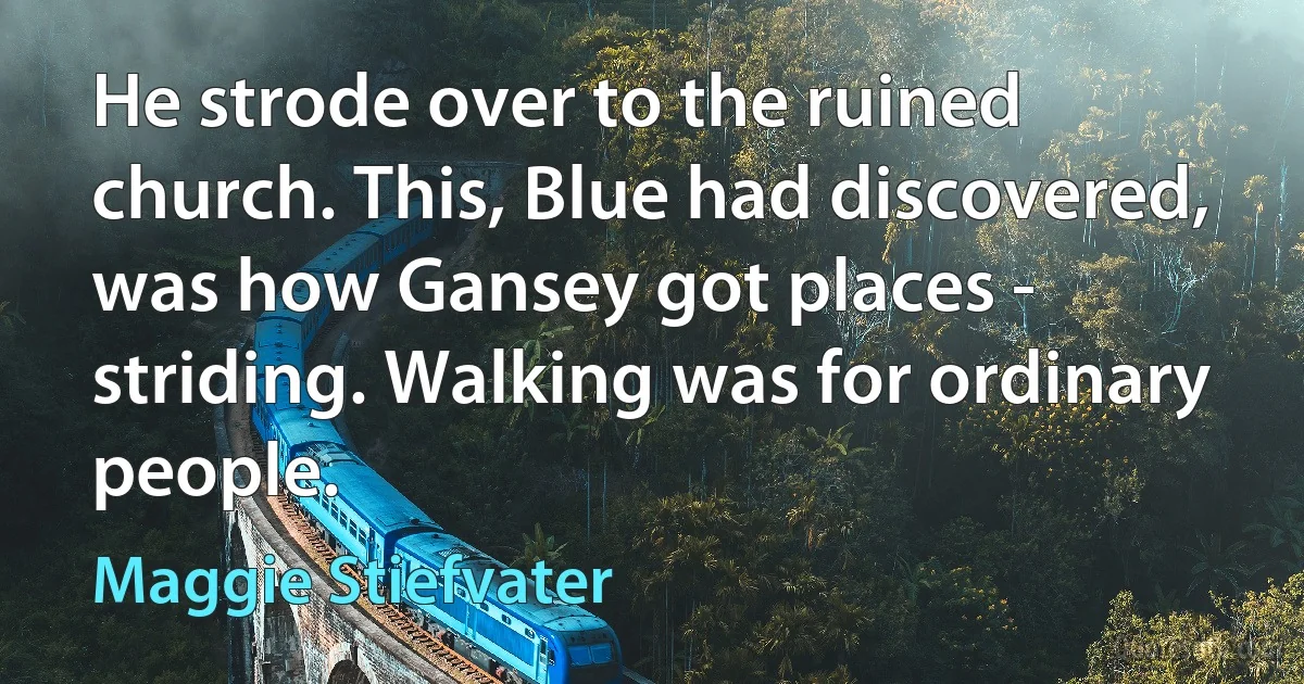 He strode over to the ruined church. This, Blue had discovered, was how Gansey got places - striding. Walking was for ordinary people. (Maggie Stiefvater)