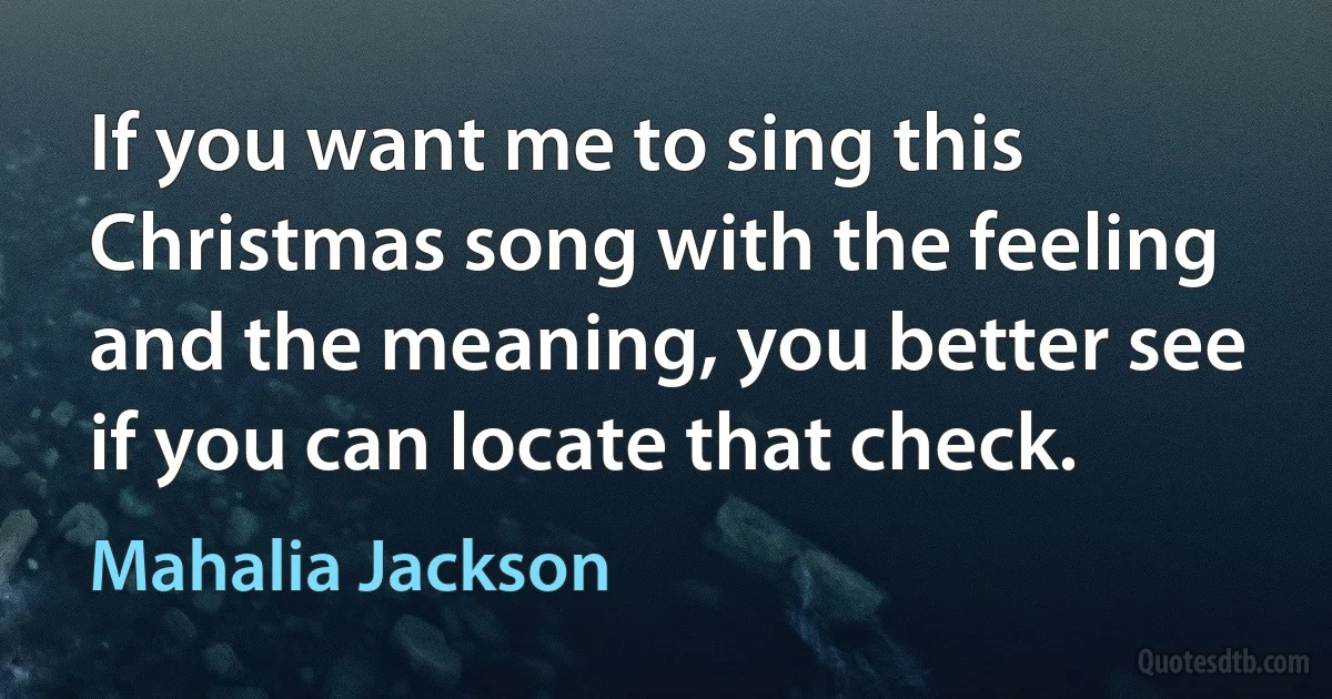 If you want me to sing this Christmas song with the feeling and the meaning, you better see if you can locate that check. (Mahalia Jackson)