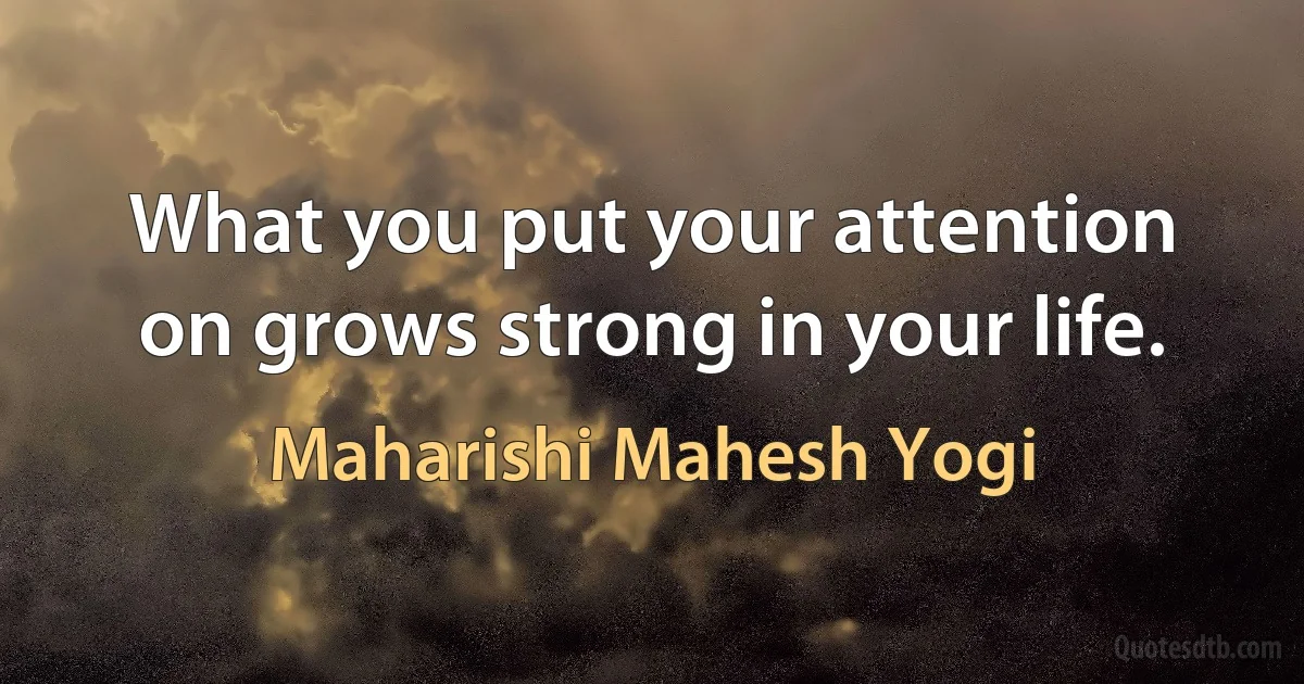 What you put your attention on grows strong in your life. (Maharishi Mahesh Yogi)