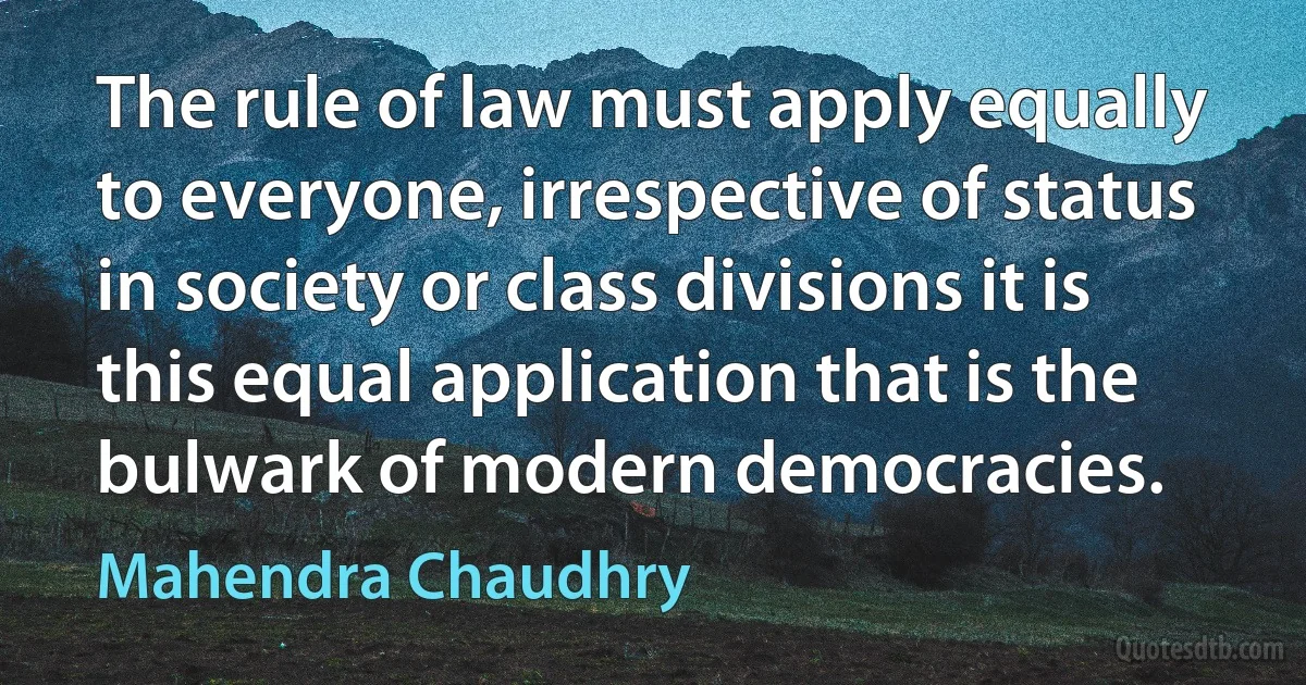 The rule of law must apply equally to everyone, irrespective of status in society or class divisions it is this equal application that is the bulwark of modern democracies. (Mahendra Chaudhry)