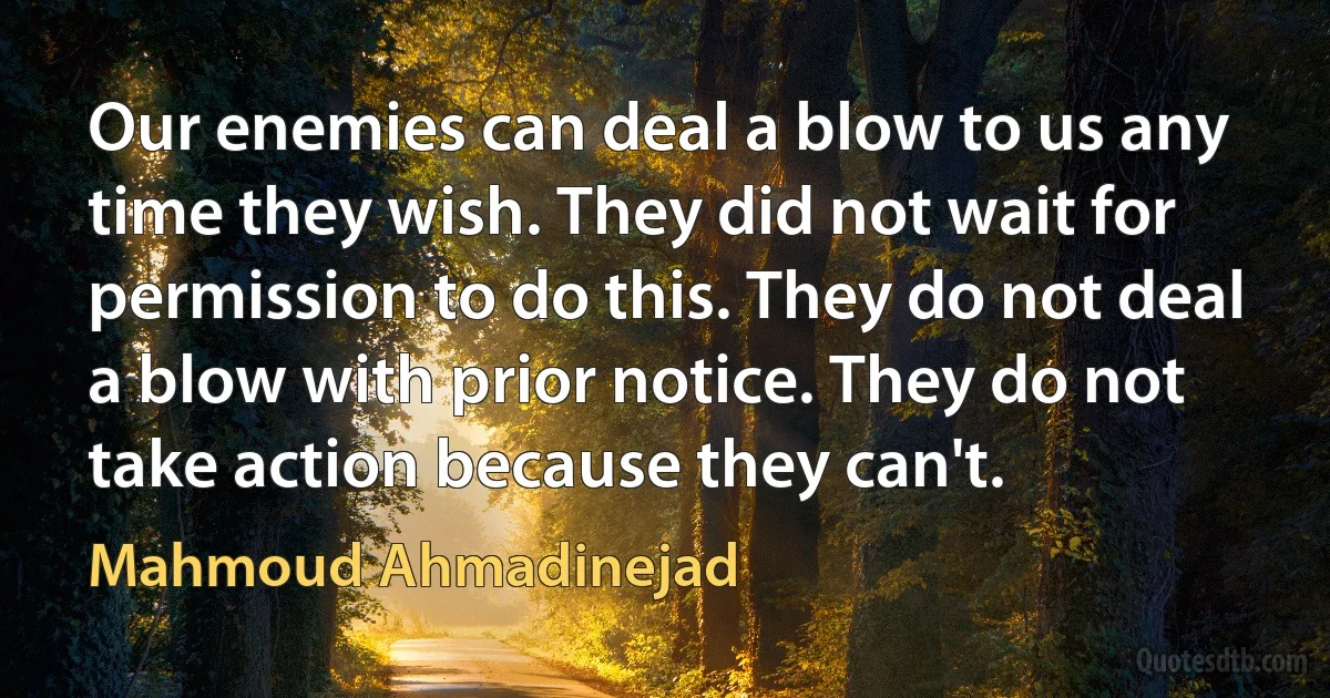 Our enemies can deal a blow to us any time they wish. They did not wait for permission to do this. They do not deal a blow with prior notice. They do not take action because they can't. (Mahmoud Ahmadinejad)