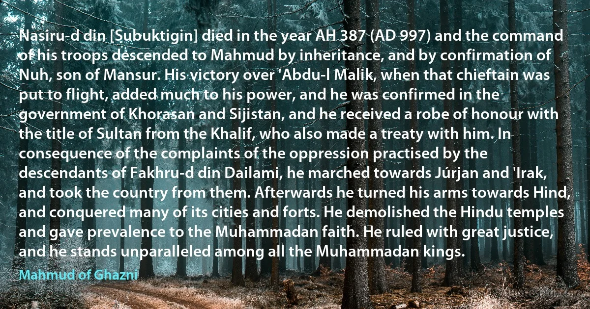 Nasiru-d din [Subuktigin] died in the year AH 387 (AD 997) and the command of his troops descended to Mahmud by inheritance, and by confirmation of Nuh, son of Mansur. His victory over 'Abdu-l Malik, when that chieftain was put to flight, added much to his power, and he was confirmed in the government of Khorasan and Sijistan, and he received a robe of honour with the title of Sultan from the Khalif, who also made a treaty with him. In consequence of the complaints of the oppression practised by the descendants of Fakhru-d din Dailami, he marched towards Júrjan and 'Irak, and took the country from them. Afterwards he turned his arms towards Hind, and conquered many of its cities and forts. He demolished the Hindu temples and gave prevalence to the Muhammadan faith. He ruled with great justice, and he stands unparalleled among all the Muhammadan kings. (Mahmud of Ghazni)