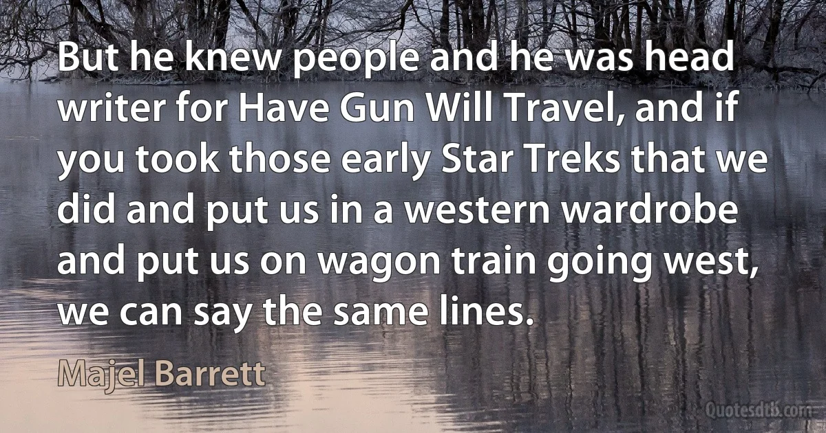 But he knew people and he was head writer for Have Gun Will Travel, and if you took those early Star Treks that we did and put us in a western wardrobe and put us on wagon train going west, we can say the same lines. (Majel Barrett)