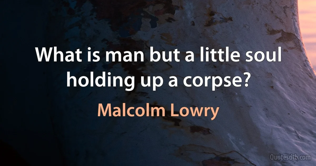 What is man but a little soul holding up a corpse? (Malcolm Lowry)