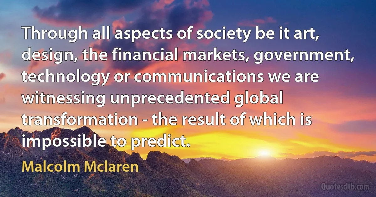 Through all aspects of society be it art, design, the financial markets, government, technology or communications we are witnessing unprecedented global transformation - the result of which is impossible to predict. (Malcolm Mclaren)