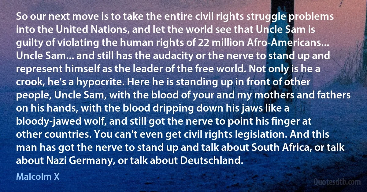 So our next move is to take the entire civil rights struggle problems into the United Nations, and let the world see that Uncle Sam is guilty of violating the human rights of 22 million Afro-Americans...
Uncle Sam... and still has the audacity or the nerve to stand up and represent himself as the leader of the free world. Not only is he a crook, he's a hypocrite. Here he is standing up in front of other people, Uncle Sam, with the blood of your and my mothers and fathers on his hands, with the blood dripping down his jaws like a bloody-jawed wolf, and still got the nerve to point his finger at other countries. You can't even get civil rights legislation. And this man has got the nerve to stand up and talk about South Africa, or talk about Nazi Germany, or talk about Deutschland. (Malcolm X)