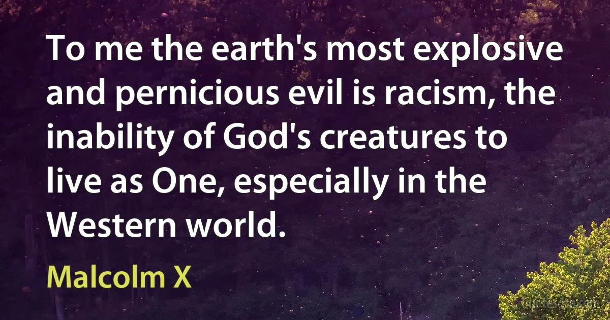 To me the earth's most explosive and pernicious evil is racism, the inability of God's creatures to live as One, especially in the Western world. (Malcolm X)