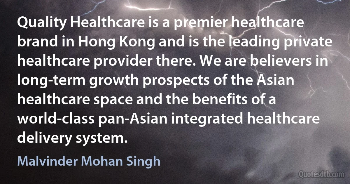 Quality Healthcare is a premier healthcare brand in Hong Kong and is the leading private healthcare provider there. We are believers in long-term growth prospects of the Asian healthcare space and the benefits of a world-class pan-Asian integrated healthcare delivery system. (Malvinder Mohan Singh)