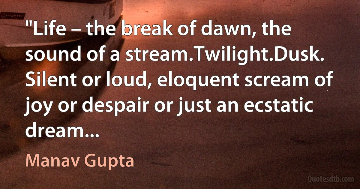 "Life – the break of dawn, the sound of a stream.Twilight.Dusk. Silent or loud, eloquent scream of joy or despair or just an ecstatic dream... (Manav Gupta)