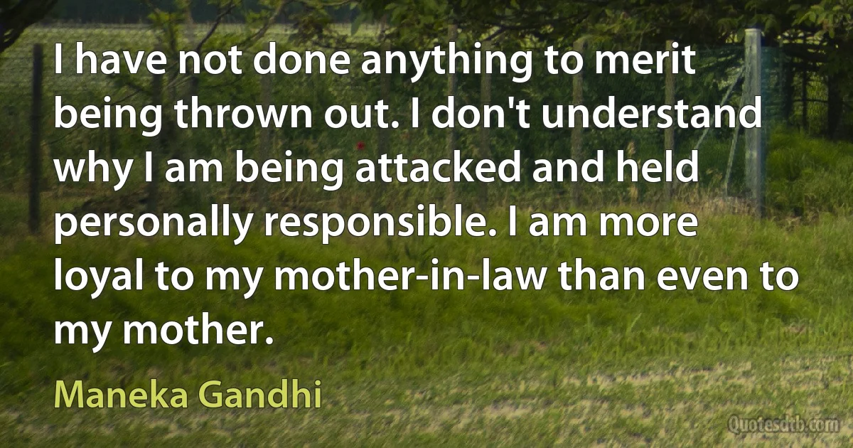 I have not done anything to merit being thrown out. I don't understand why I am being attacked and held personally responsible. I am more loyal to my mother-in-law than even to my mother. (Maneka Gandhi)