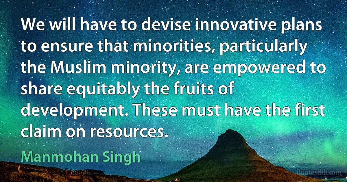 We will have to devise innovative plans to ensure that minorities, particularly the Muslim minority, are empowered to share equitably the fruits of development. These must have the first claim on resources. (Manmohan Singh)