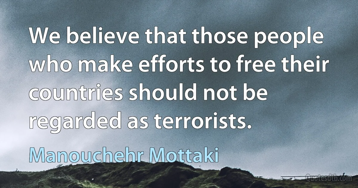 We believe that those people who make efforts to free their countries should not be regarded as terrorists. (Manouchehr Mottaki)