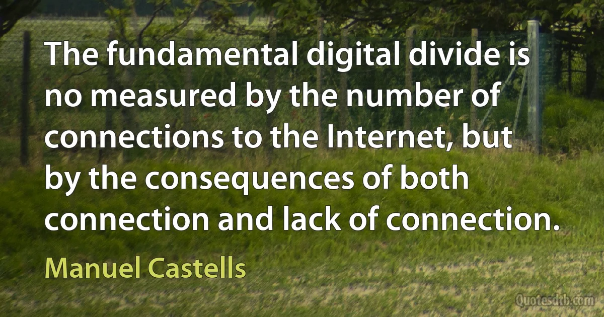 The fundamental digital divide is no measured by the number of connections to the Internet, but by the consequences of both connection and lack of connection. (Manuel Castells)