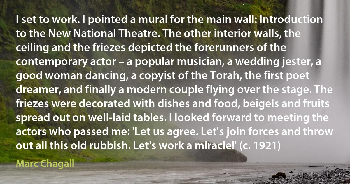 I set to work. I pointed a mural for the main wall: Introduction to the New National Theatre. The other interior walls, the ceiling and the friezes depicted the forerunners of the contemporary actor – a popular musician, a wedding jester, a good woman dancing, a copyist of the Torah, the first poet dreamer, and finally a modern couple flying over the stage. The friezes were decorated with dishes and food, beigels and fruits spread out on well-laid tables. I looked forward to meeting the actors who passed me: 'Let us agree. Let's join forces and throw out all this old rubbish. Let's work a miracle!' (c. 1921) (Marc Chagall)