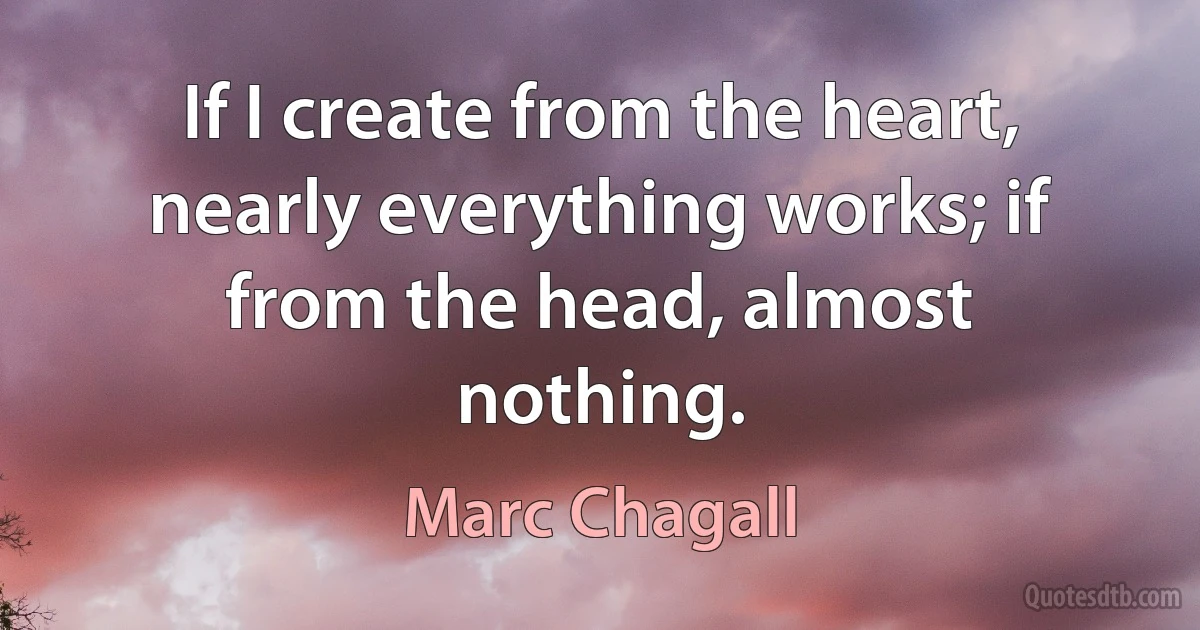 If I create from the heart, nearly everything works; if from the head, almost nothing. (Marc Chagall)