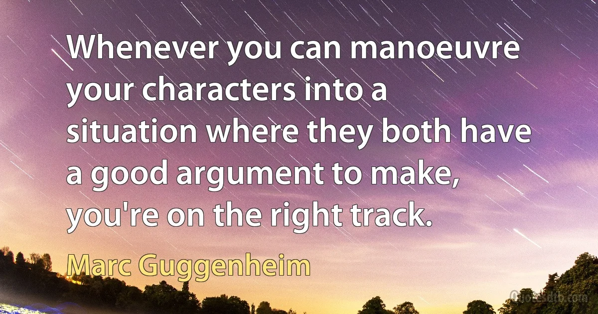 Whenever you can manoeuvre your characters into a situation where they both have a good argument to make, you're on the right track. (Marc Guggenheim)