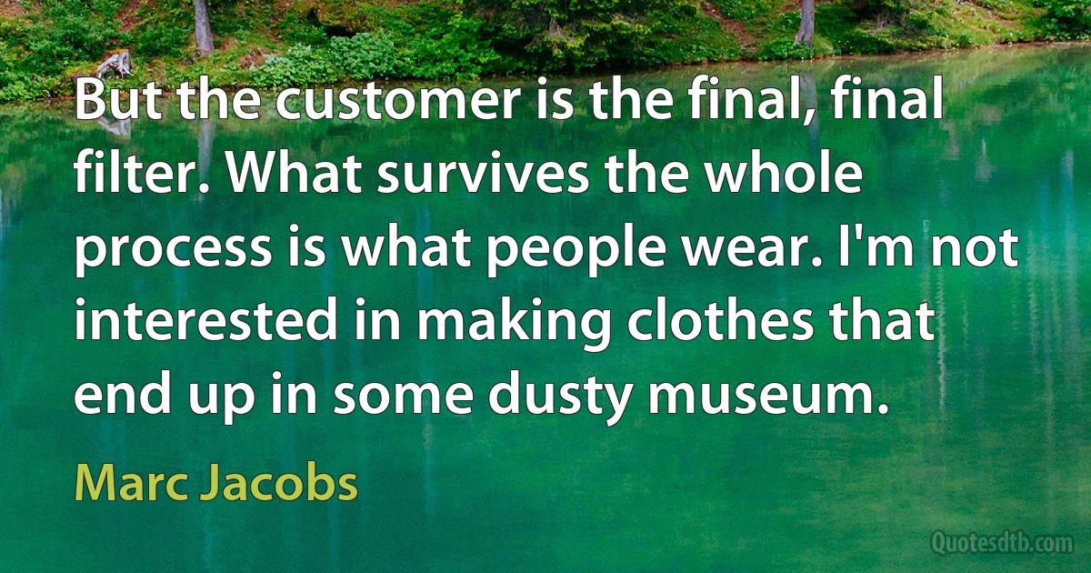 But the customer is the final, final filter. What survives the whole process is what people wear. I'm not interested in making clothes that end up in some dusty museum. (Marc Jacobs)