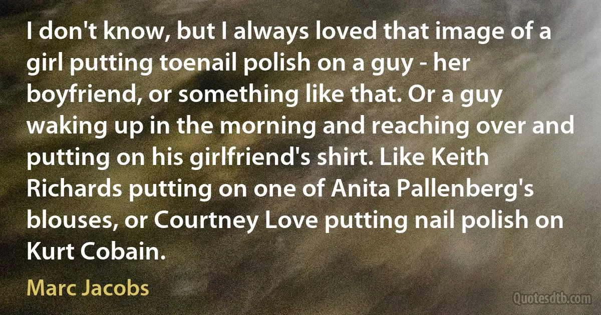 I don't know, but I always loved that image of a girl putting toenail polish on a guy - her boyfriend, or something like that. Or a guy waking up in the morning and reaching over and putting on his girlfriend's shirt. Like Keith Richards putting on one of Anita Pallenberg's blouses, or Courtney Love putting nail polish on Kurt Cobain. (Marc Jacobs)