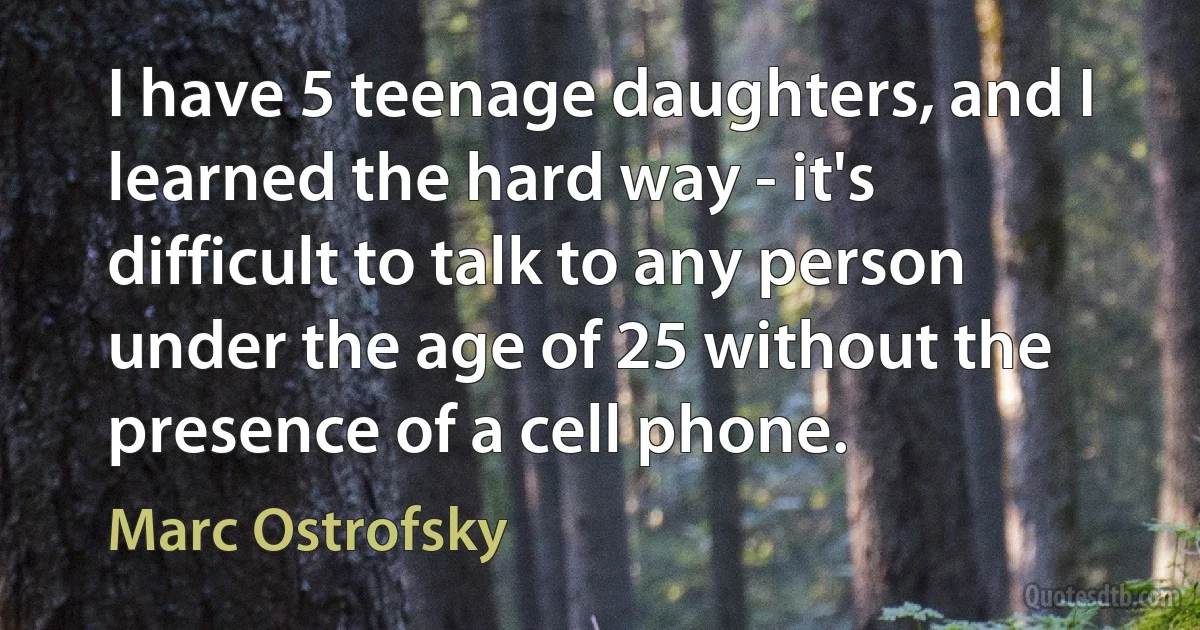 I have 5 teenage daughters, and I learned the hard way - it's difficult to talk to any person under the age of 25 without the presence of a cell phone. (Marc Ostrofsky)