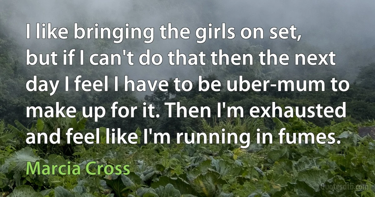 I like bringing the girls on set, but if I can't do that then the next day I feel I have to be uber-mum to make up for it. Then I'm exhausted and feel like I'm running in fumes. (Marcia Cross)