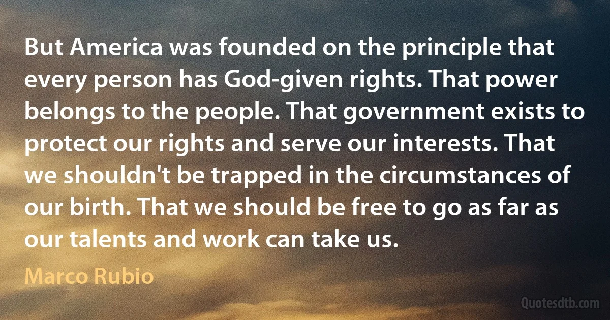 But America was founded on the principle that every person has God-given rights. That power belongs to the people. That government exists to protect our rights and serve our interests. That we shouldn't be trapped in the circumstances of our birth. That we should be free to go as far as our talents and work can take us. (Marco Rubio)