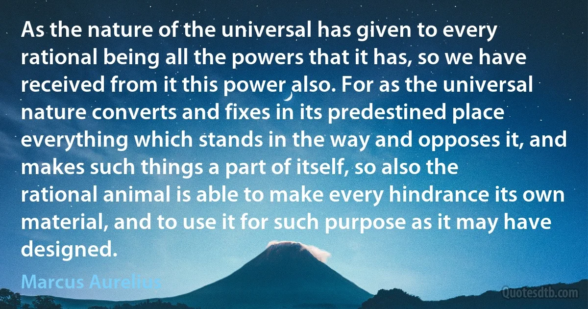 As the nature of the universal has given to every rational being all the powers that it has, so we have received from it this power also. For as the universal nature converts and fixes in its predestined place everything which stands in the way and opposes it, and makes such things a part of itself, so also the rational animal is able to make every hindrance its own material, and to use it for such purpose as it may have designed. (Marcus Aurelius)