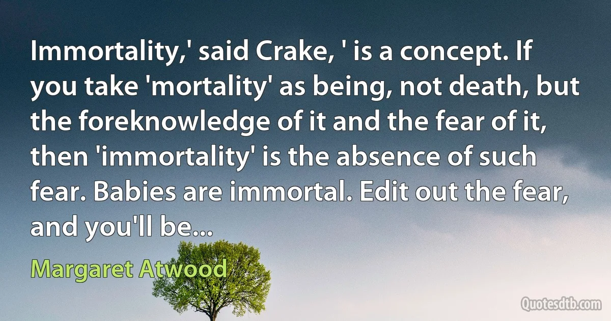 Immortality,' said Crake, ' is a concept. If you take 'mortality' as being, not death, but the foreknowledge of it and the fear of it, then 'immortality' is the absence of such fear. Babies are immortal. Edit out the fear, and you'll be... (Margaret Atwood)