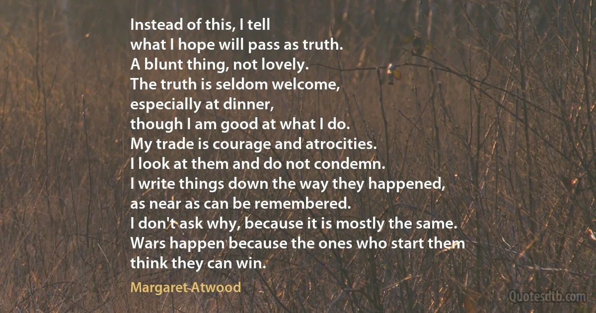 Instead of this, I tell
what I hope will pass as truth.
A blunt thing, not lovely.
The truth is seldom welcome,
especially at dinner,
though I am good at what I do.
My trade is courage and atrocities.
I look at them and do not condemn.
I write things down the way they happened,
as near as can be remembered.
I don't ask why, because it is mostly the same.
Wars happen because the ones who start them
think they can win. (Margaret Atwood)