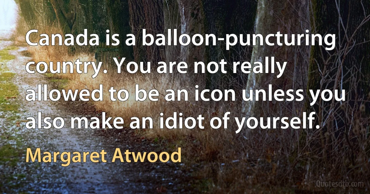 Canada is a balloon-puncturing country. You are not really allowed to be an icon unless you also make an idiot of yourself. (Margaret Atwood)