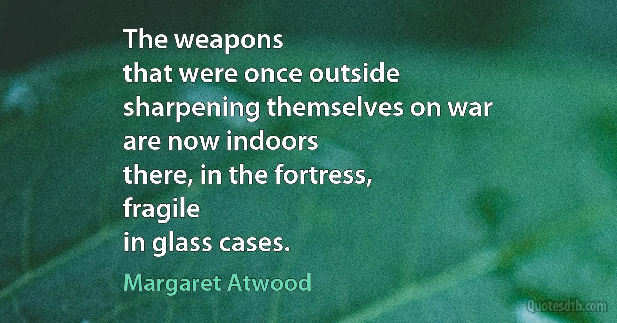 The weapons
that were once outside
sharpening themselves on war
are now indoors
there, in the fortress,
fragile
in glass cases. (Margaret Atwood)