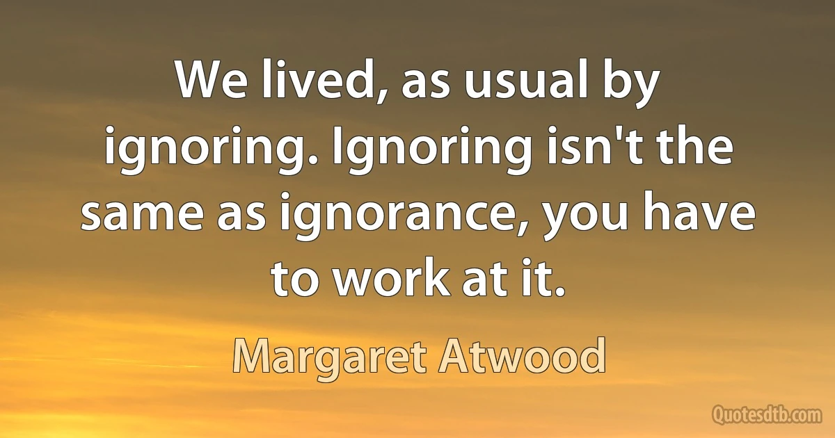 We lived, as usual by ignoring. Ignoring isn't the same as ignorance, you have to work at it. (Margaret Atwood)