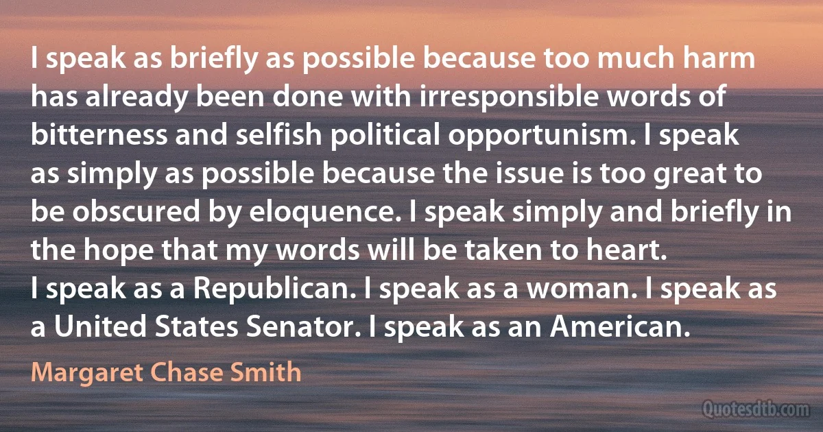 I speak as briefly as possible because too much harm has already been done with irresponsible words of bitterness and selfish political opportunism. I speak as simply as possible because the issue is too great to be obscured by eloquence. I speak simply and briefly in the hope that my words will be taken to heart.
I speak as a Republican. I speak as a woman. I speak as a United States Senator. I speak as an American. (Margaret Chase Smith)