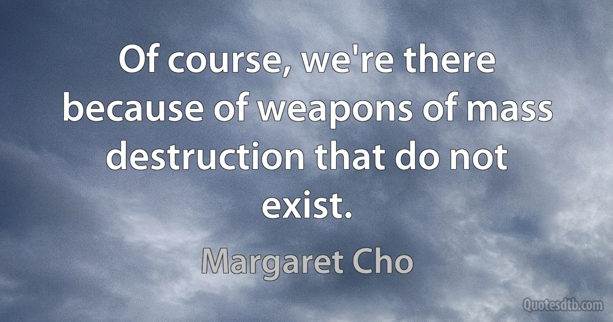 Of course, we're there because of weapons of mass destruction that do not exist. (Margaret Cho)