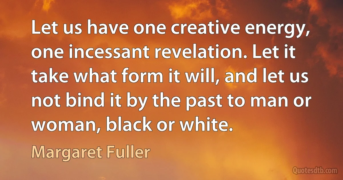 Let us have one creative energy, one incessant revelation. Let it take what form it will, and let us not bind it by the past to man or woman, black or white. (Margaret Fuller)